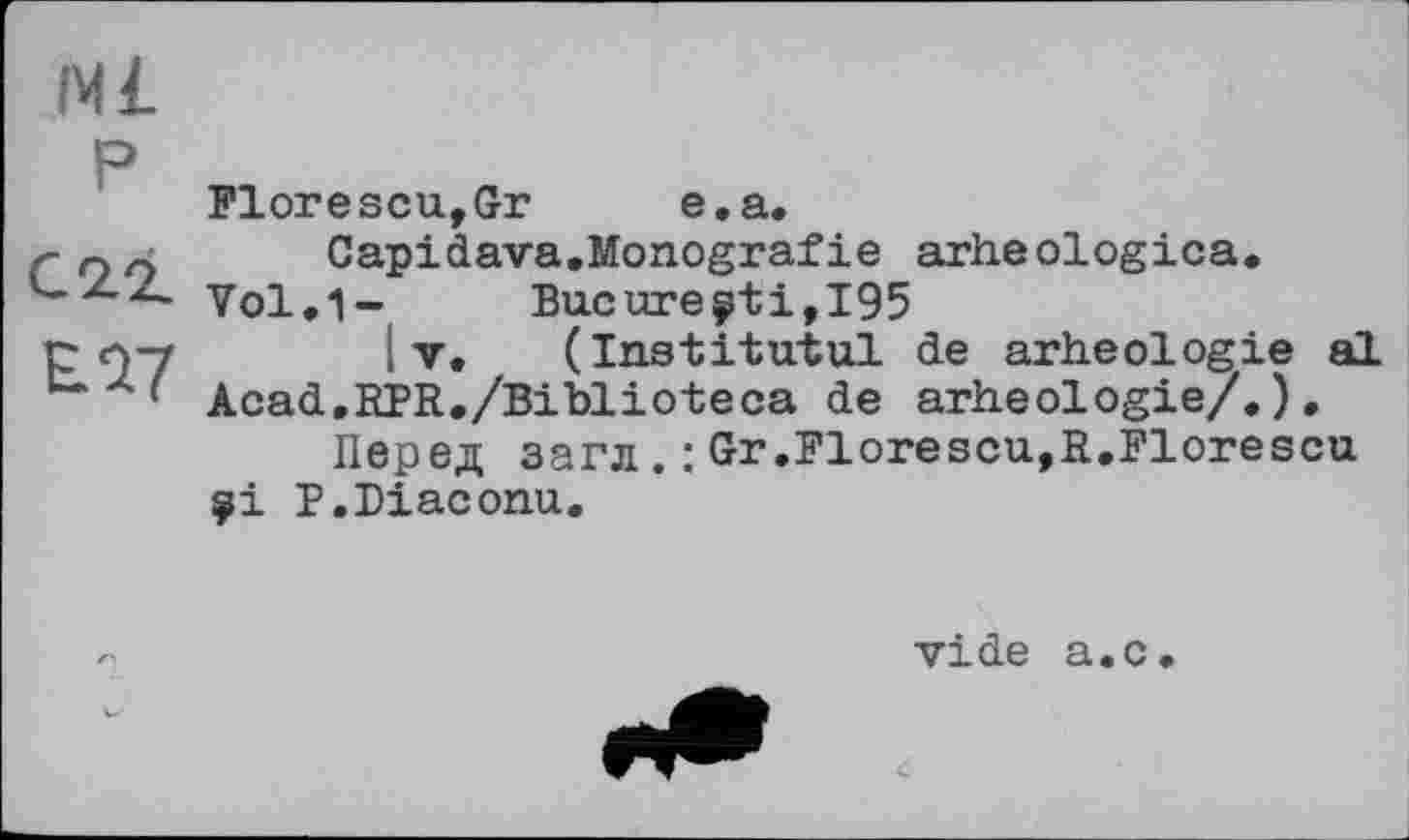 ﻿Mt
P
С 22.
ЕЛ7
FlorescUjGr е.а.
Capidava.Monografie arheologica. Vo1,1- Bucureÿti,I95
I V. (Institutul de arheologie al Acad,RPR./Biblioteca de arheologie/.). Перед загл . : Gr.Florescu,R.Florescu çi B.Diaconu.
vide a.c